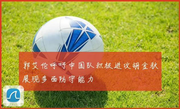 郭艾伦呼吁中国队积极进攻胡金秋展现多面防守能力