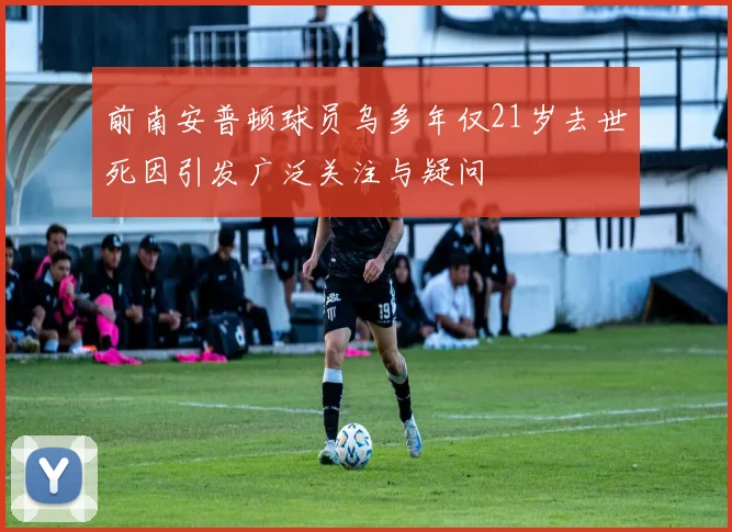 前南安普顿球员乌多年仅21岁去世死因引发广泛关注与疑问