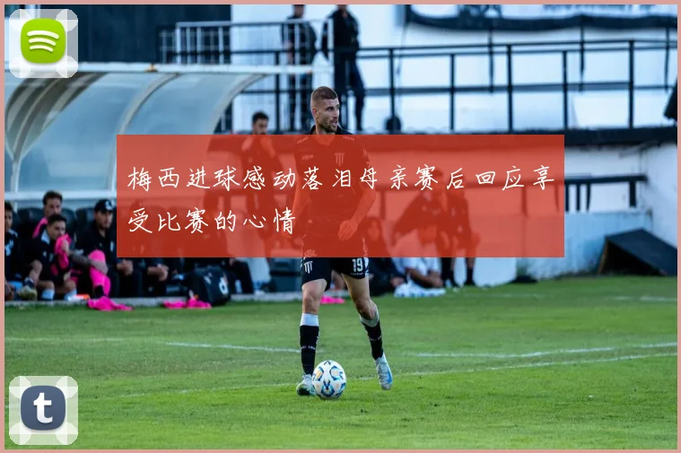 梅西进球感动落泪母亲赛后回应享受比赛的心情