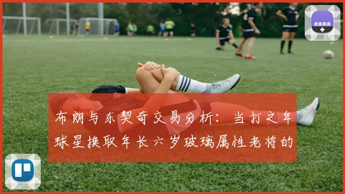 布朗与东契奇交易分析：当打之年球星换取年长六岁玻璃属性老将的利弊探讨