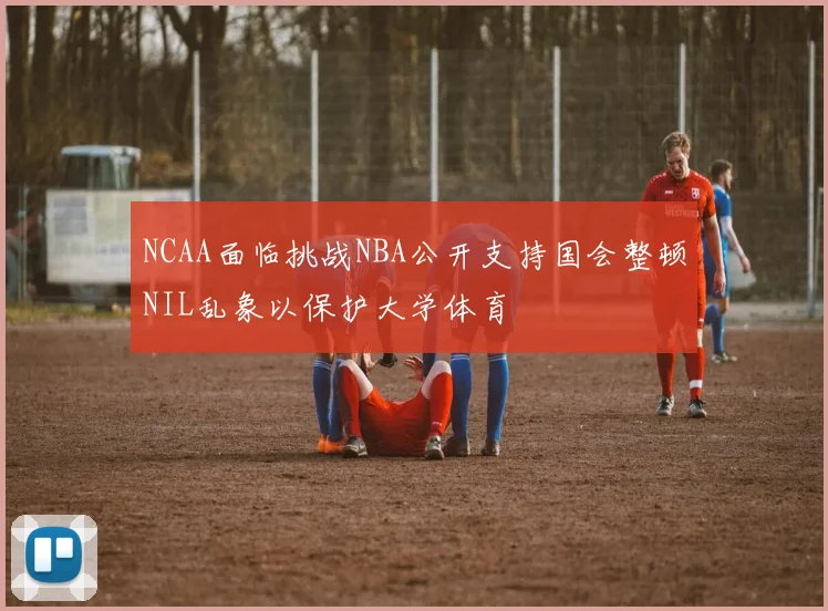 NCAA面临挑战NBA公开支持国会整顿NIL乱象以保护大学体育