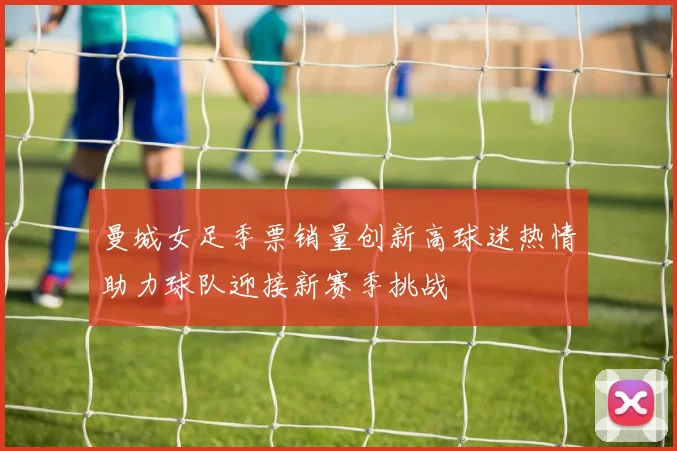 曼城女足季票销量创新高球迷热情助力球队迎接新赛季挑战