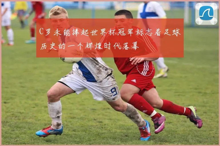C罗未能捧起世界杯冠军标志着足球历史的一个辉煌时代落幕