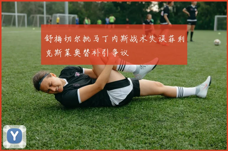舒梅切尔批马丁内斯战术失误菲利克斯莱奥替补引争议