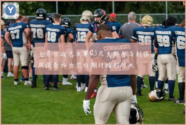 全员出战总决赛G3尼克斯与马刺伤病报告均为空白期待精彩对决