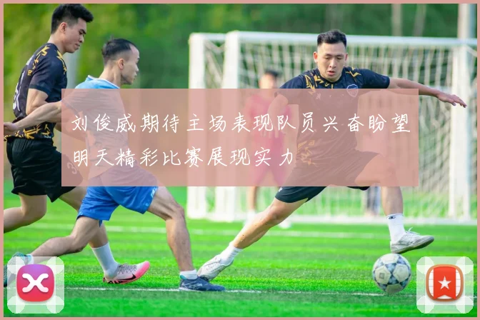 刘俊威期待主场表现队员兴奋盼望明天精彩比赛展现实力