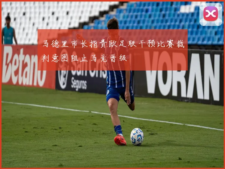 马德里市长指责欧足联干预比赛裁判意图阻止马竞晋级