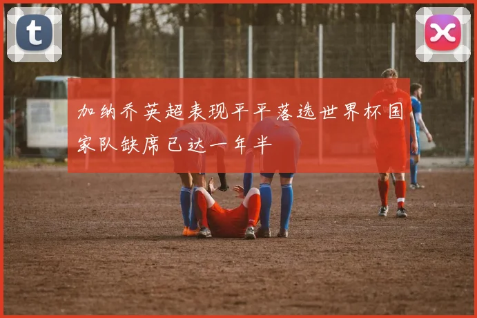 加纳乔英超表现平平落选世界杯国家队缺席已达一年半