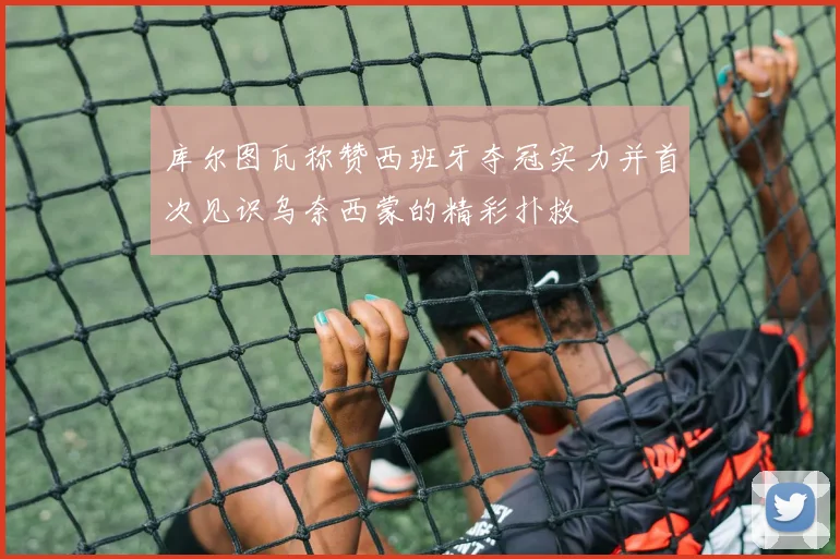 库尔图瓦称赞西班牙夺冠实力并首次见识乌奈西蒙的精彩扑救