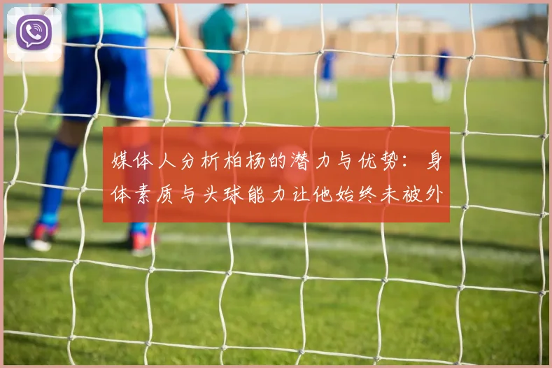 媒体人分析柏杨的潜力与优势：身体素质与头球能力让他始终未被外教放弃