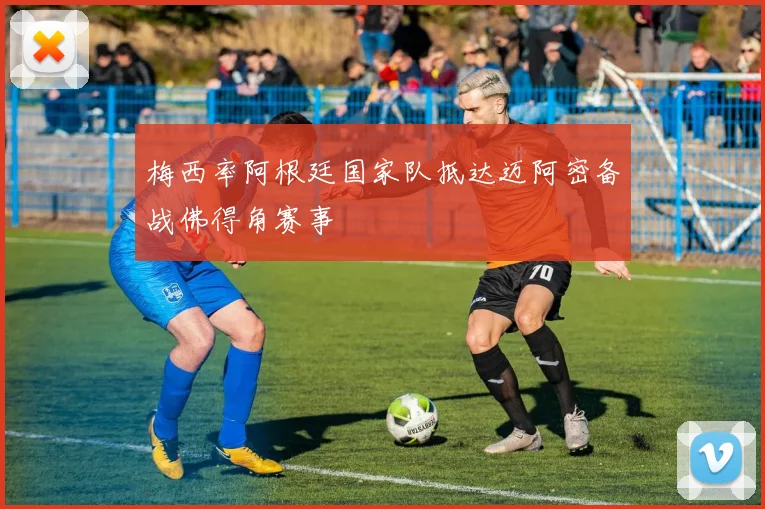 梅西率阿根廷国家队抵达迈阿密备战佛得角赛事