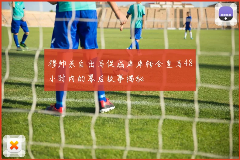 穆帅亲自出马促成库库转会皇马48小时内的幕后故事揭秘