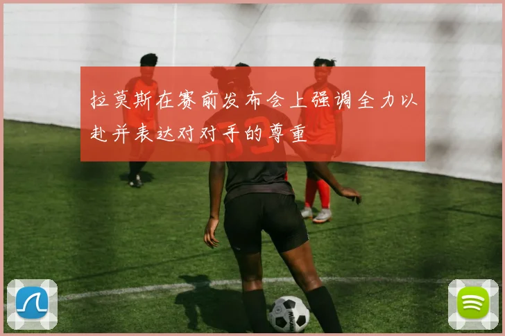 拉莫斯在赛前发布会上强调全力以赴并表达对对手的尊重
