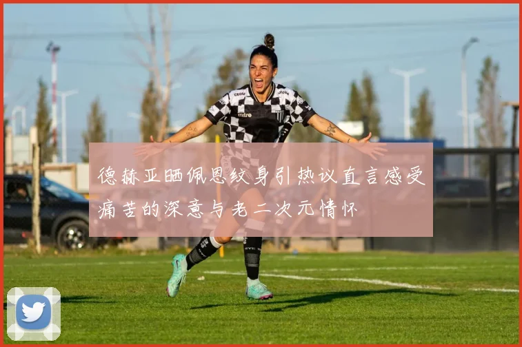 德赫亚晒佩恩纹身引热议直言感受痛苦的深意与老二次元情怀