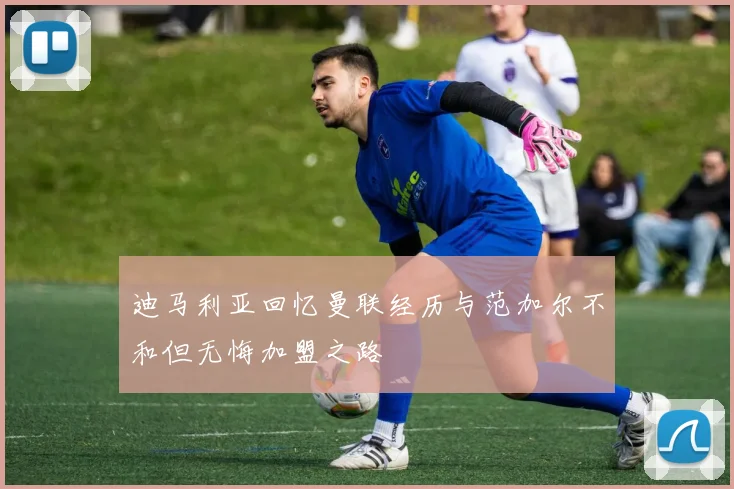 迪马利亚回忆曼联经历与范加尔不和但无悔加盟之路