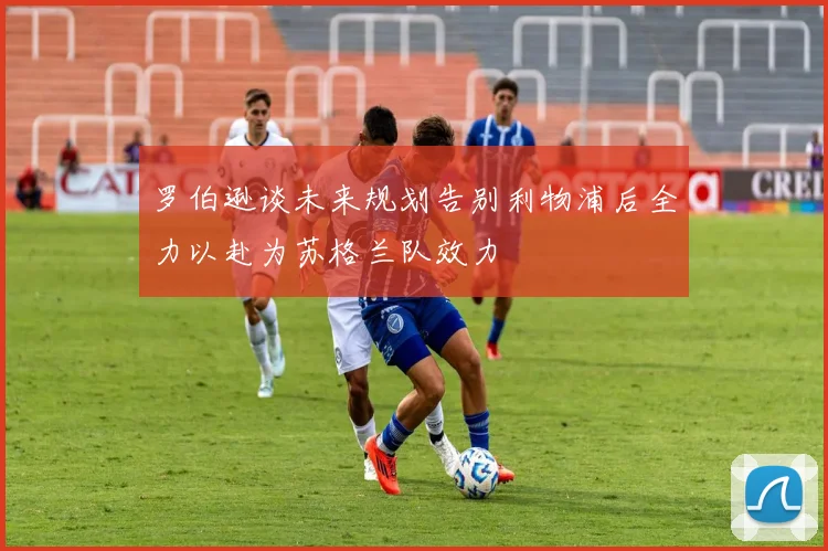 罗伯逊谈未来规划告别利物浦后全力以赴为苏格兰队效力